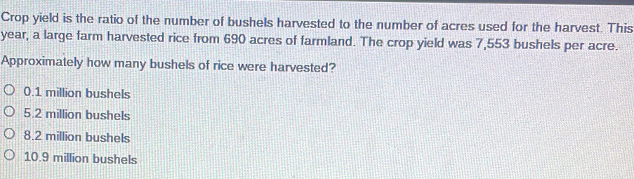 Crop yield is the ratio of the number of bushels harvested to the number of acres used for the harvest. This
year, a large farm harvested rice from 690 acres of farmland. The crop yield was 7,553 bushels per acre.
Approximately how many bushels of rice were harvested?
0.1 million bushels
5.2 million bushels
8.2 million bushels
10.9 million bushels