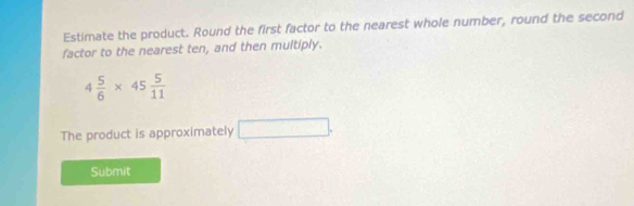 Estimate the product. Round the first factor to the nearest whole number, round the second 
factor to the nearest ten, and then multiply.
4 5/6 * 45 5/11 
The product is approximately □ 
Submit