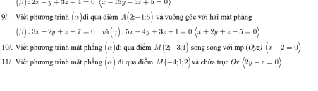 (beta ):2x-y+3z+4=0(x-13y-5z+5=0)
9/. Viết phương trình (α)đi qua điểm A(2;-1;5) và vuông góc với hai mặt phẳng
(beta ):3x-2y+z+7=0 xù (- 1 ):5x-4y+3z+1=0(x+2y+z-5=0)
10/. Viết phương trình mặt phẳng (α)đi qua điểm M(2;-3;1) song song với mp(Oyz)(x-2=0)
1 1/. Viết phương trinh mặt phẳng (α) đi qua điểm M(-4;1;2) và chứa trục ( x langle 2y-z=0rangle