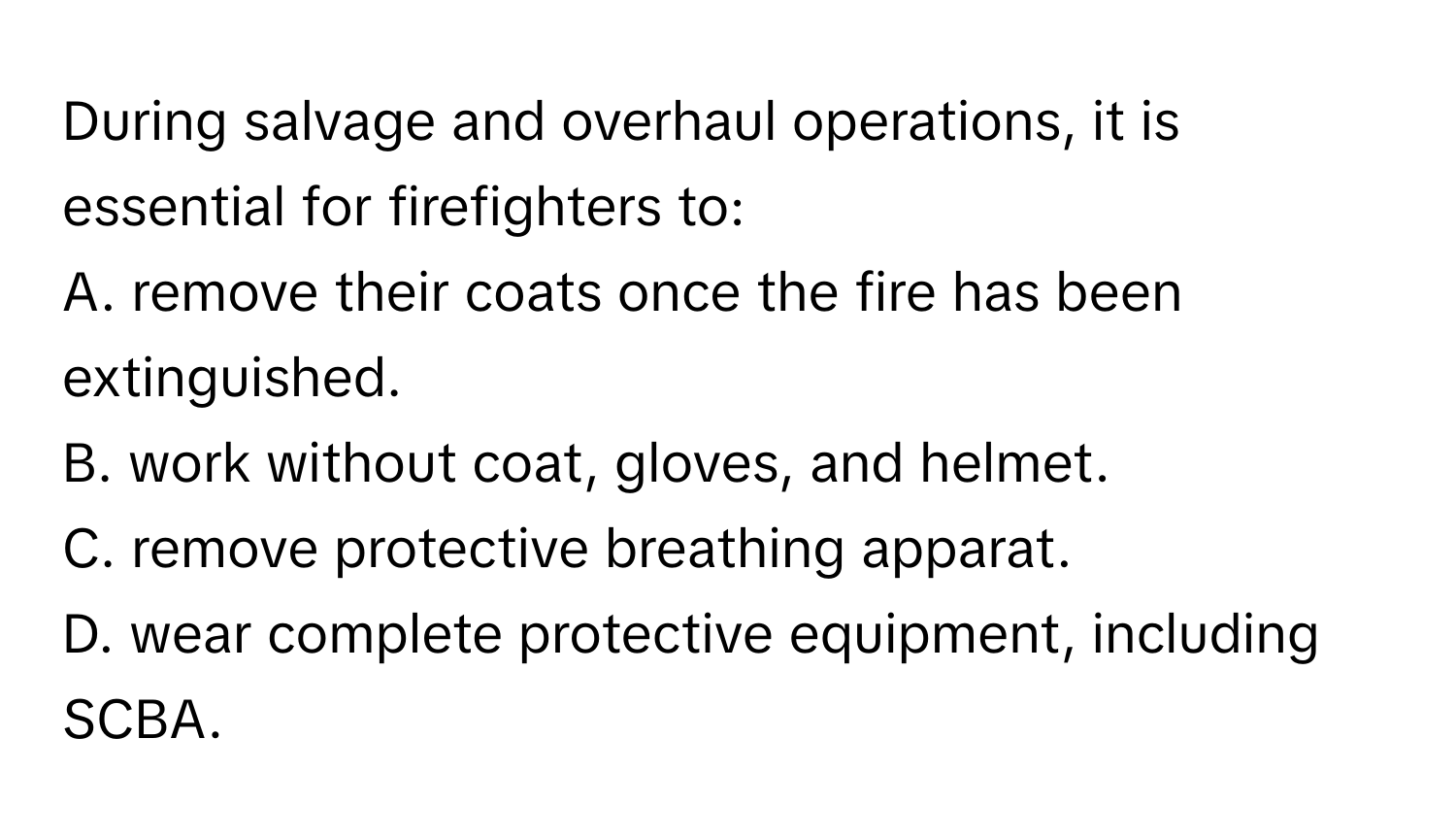 During salvage and overhaul operations, it is essential for firefighters to:

A. remove their coats once the fire has been extinguished. 
B. work without coat, gloves, and helmet. 
C. remove protective breathing apparat. 
D. wear complete protective equipment, including SCBA.