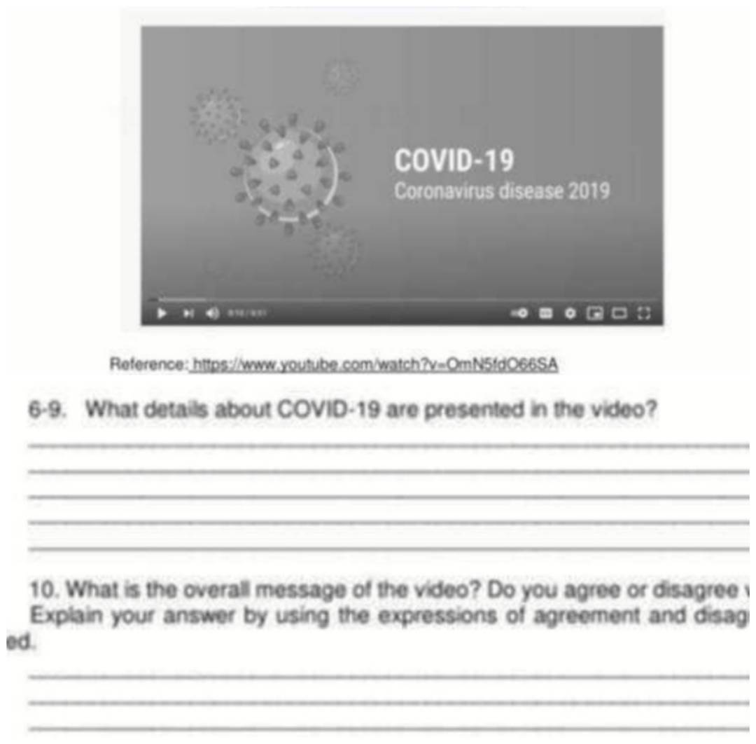 Reference: https://www.youtube.com/watch?v=OmN5fdO66SA 
6-9. What details about COVID-19 are presented in the video? 
_ 
_ 
_ 
_ 
_ 
10. What is the overall message of the video? Do you agree or disagree 
Explain your answer by using the expressions of agreement and disag 
ed. 
_ 
_ 
_