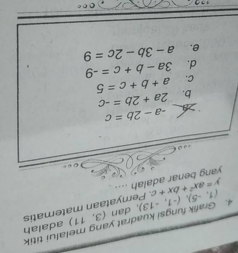 Grafik fungsi kuadrat yang melalui titik
(1,-5), (-1,-13) , dan (3,11) adalah
y=ax^2+bx+c Pernyataan matematis
yang benar adalah ....
-a-2b=c
b. 2a+2b=-c
C. a+b+c=5
d. 3a-b+c=-9
e. a-3b-2c=9