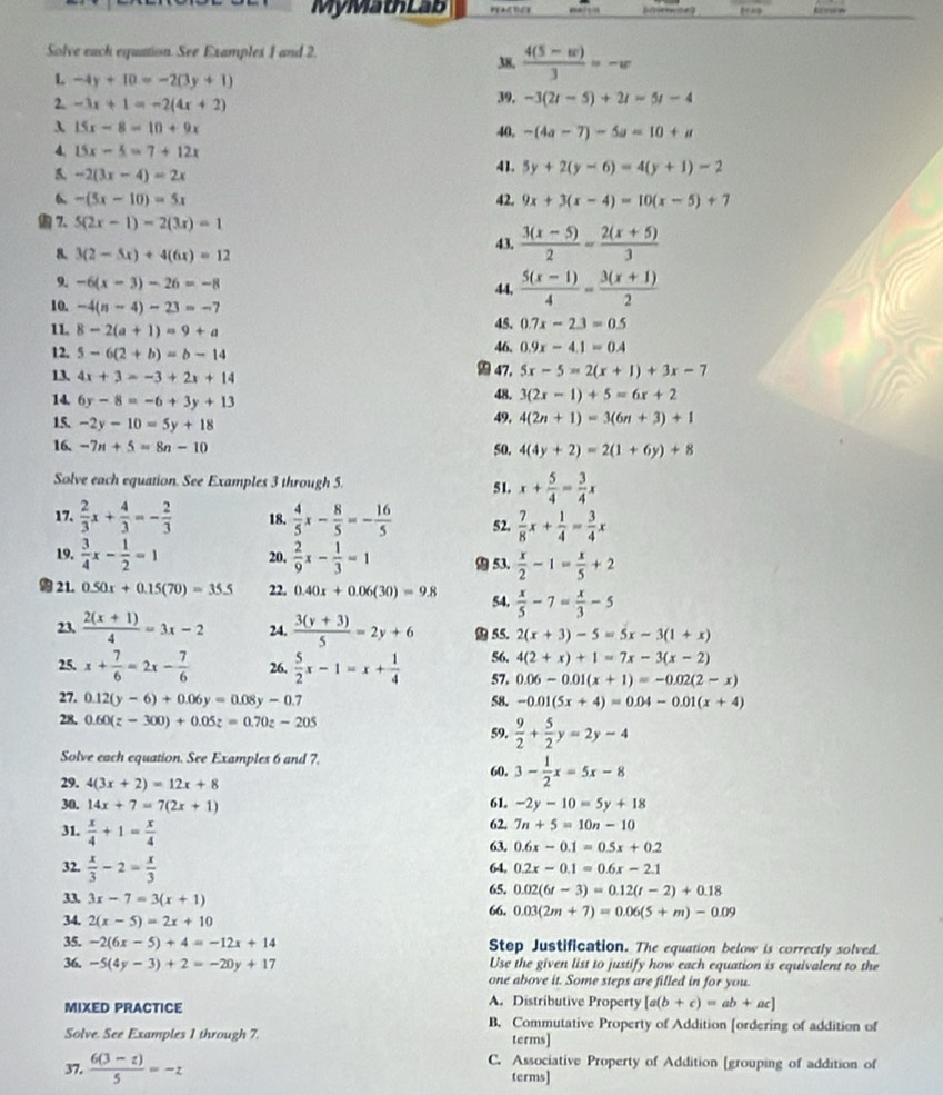 MyMathLab   
Solve each equation. See Examples 1 and 2 38.  (4(5-w))/3 =-w
L -4y+10=-2(3y+1)
2. -3x+1=-2(4x+2) 39. -3(2t-5)+2t=5t-4
3 15x-8=10+9x
40, -(4a-7)-5a=10+a
4. 15x-5=7+12x
5. -2(3x-4)=2x 41. 5y+2(y-6)=4(y+1)-2
6 -(5x-10)=5x 42. 9x+3(x-4)=10(x-5)+7
 7. 5(2x-1)-2(3x)=1
8. 3(2-5x)+4(6x)=12
43.  (3(x-5))/2 - (2(x+5))/3 
9. -6(x-3)-26=-8 44,  (5(x-1))/4 = (3(x+1))/2 
10. -4(n-4)-23=-7 45. 0.7x-2.3=0.5
11. 8-2(a+1)=9+a
46. 0.9x-4.1=0.4
12. 5-6(2+b)=b-14 47. 5x-5=2(x+1)+3x-7
13. 4x+3=-3+2x+14
14. 6y-8=-6+3y+13
48. 3(2x-1)+5=6x+2
15. -2y-10=5y+18
49, 4(2n+1)=3(6n+3)+1
16. -7n+5=8n-10 50. 4(4y+2)=2(1+6y)+8
Solve each equation. See Examples 3 through 5. 5 1. x+ 5/4 = 3/4 x
17.  2/3 x+ 4/3 =- 2/3  18.  4/5 x- 8/5 =- 16/5  52.  7/8 x+ 1/4 = 3/4 x
19.  3/4 x- 1/2 =1 20.  2/9 x- 1/3 =1  53.  x/2 -1= x/5 +2
a 21. 0.50x+0.15(70)=35.5 22. 0.40x+0.06(30)=9.8  x/5 -7= x/3 -5
54.
23.  (2(x+1))/4 =3x-2 24.  (3(y+3))/5 =2y+6 55. 2(x+3)-5=5x-3(1+x)
56. 4(2+x)+1=7x-3(x-2)
25. x+ 7/6 =2x- 7/6  26.  5/2 x-1=x+ 1/4  57. 0.06-0.01(x+1)=-0.02(2-x)
27. 0.12(y-6)+0.06y=0.08y-0.7 58. -0.01(5x+4)=0.04-0.01(x+4)
28. 0.60(z-300)+0.05z=0.70z-205
59.  9/2 + 5/2 y=2y-4
Solve each equation. See Examples 6 and 7.
60, 3- 1/2 x=5x-8
29. 4(3x+2)=12x+8
30, 14x+7=7(2x+1) 61. -2y-10=5y+18
31.  x/4 +1= x/4  62. 7n+5=10n-10
63. 0.6x-0.1=0.5x+0.2
32.  x/3 -2= x/3 
64. 0.2x-0.1=0.6x-2.1
33 3x-7=3(x+1) 65. 0.02(6t-3)=0.12(t-2)+0.18
34. 2(x-5)=2x+10 66. 0.03(2m+7)=0.06(5+m)-0.09
35. -2(6x-5)+4=-12x+14 Step Justification. The equation below is correctly solved.
36, -5(4y-3)+2=-20y+17 Use the given list to justify how each equation is equivalent to the
one above it. Some steps are filled in for you.
A. Distributive Property [a(b+c)=ab+ac]
MIXED PRACTICE B. Commutative Property of Addition [ordering of addition of
Solve. See Examples 1 through 7. terms]
C. Associative Property of Addition [grouping of addition of
37.  (6(3-z))/5 =-z terms]