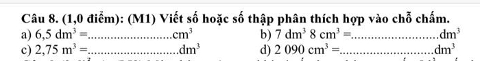 (1,0 điểm): (M1) Viết số hoặc số thập phân thích hợp vào chỗ chấm. 
a) 6,5dm^3= _ cm^3 b) 7dm^38cm^3= _ dm^3
c) 2,75m^3= _ dm^3 d) 2090cm^3= _ dm^3