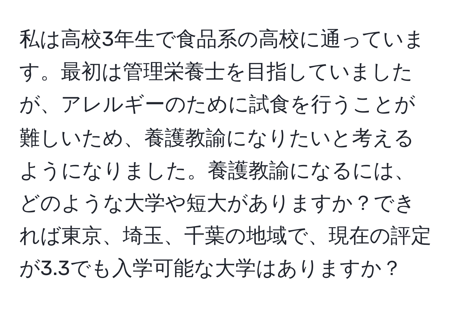 私は高校3年生で食品系の高校に通っています。最初は管理栄養士を目指していましたが、アレルギーのために試食を行うことが難しいため、養護教諭になりたいと考えるようになりました。養護教諭になるには、どのような大学や短大がありますか？できれば東京、埼玉、千葉の地域で、現在の評定が3.3でも入学可能な大学はありますか？