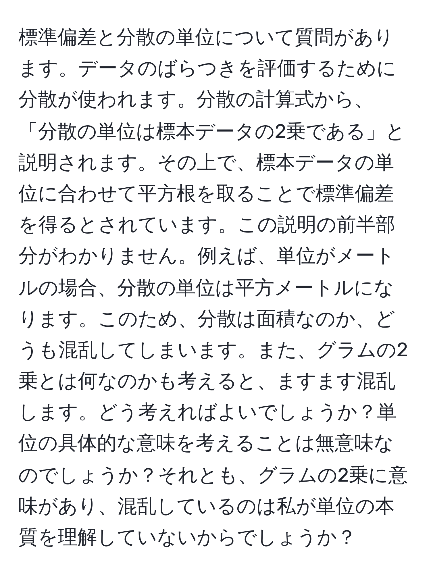 標準偏差と分散の単位について質問があります。データのばらつきを評価するために分散が使われます。分散の計算式から、「分散の単位は標本データの2乗である」と説明されます。その上で、標本データの単位に合わせて平方根を取ることで標準偏差を得るとされています。この説明の前半部分がわかりません。例えば、単位がメートルの場合、分散の単位は平方メートルになります。このため、分散は面積なのか、どうも混乱してしまいます。また、グラムの2乗とは何なのかも考えると、ますます混乱します。どう考えればよいでしょうか？単位の具体的な意味を考えることは無意味なのでしょうか？それとも、グラムの2乗に意味があり、混乱しているのは私が単位の本質を理解していないからでしょうか？