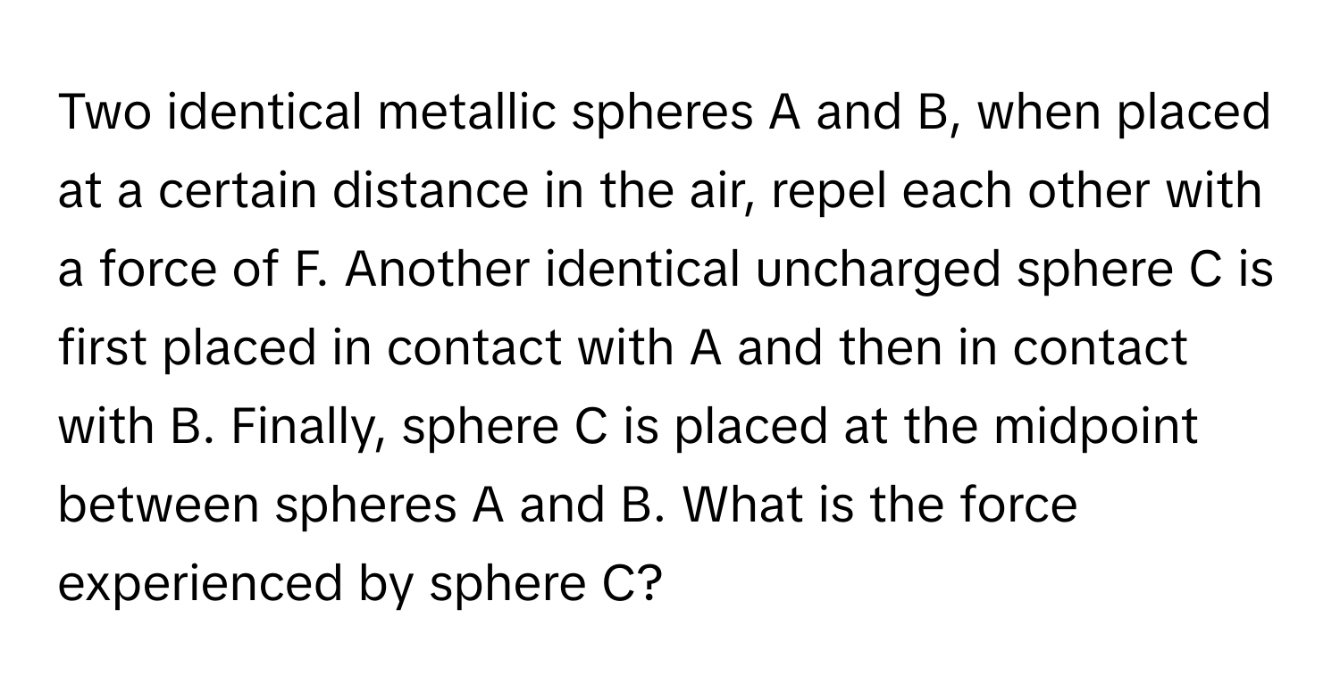 Two identical metallic spheres A and B, when placed at a certain distance in the air, repel each other with a force of F. Another identical uncharged sphere C is first placed in contact with A and then in contact with B. Finally, sphere C is placed at the midpoint between spheres A and B. What is the force experienced by sphere C?