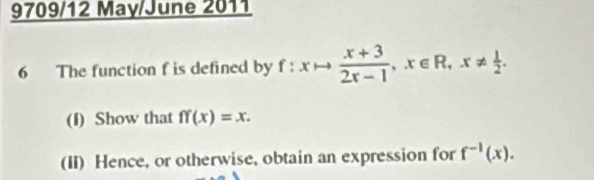 9709/12 May/June 2011
6 The function f is defined by f:xto  (x+3)/2x-1 , x∈ R, x!=  1/2 . 
(I) Show that ff(x)=x. 
(II) Hence, or otherwise, obtain an expression for f^(-1)(x).