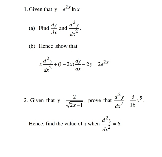 Given that y=e^(2x)ln x
(a) Find  dy/dx  and  d^2y/dx^2 . 
(b) Hence ,show that
x d^2y/dx^2 +(1-2x) dy/dx -2y=2e^(2x)
2. Given that y= 2/sqrt(2x-1)  , prove that  d^2y/dx^2 = 3/16 y^5. 
Hence, find the value of x when  d^2y/dx^2 =6.