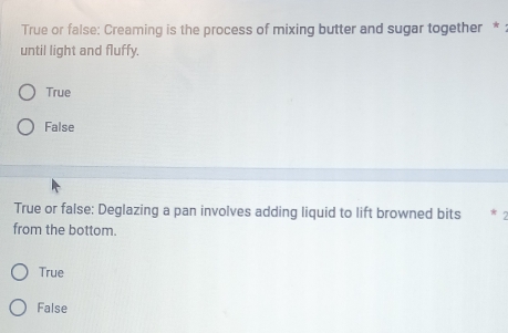 True or false: Creaming is the process of mixing butter and sugar together * :
until light and fluffy.
True
False
True or false: Deglazing a pan involves adding liquid to lift browned bits
from the bottom.
True
False