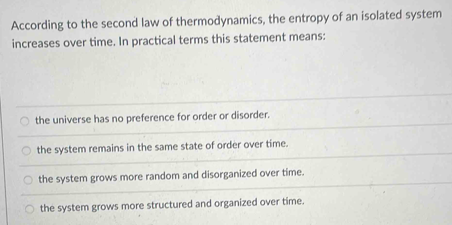 According to the second law of thermodynamics, the entropy of an isolated system
increases over time. In practical terms this statement means:
the universe has no preference for order or disorder.
the system remains in the same state of order over time.
the system grows more random and disorganized over time.
the system grows more structured and organized over time.