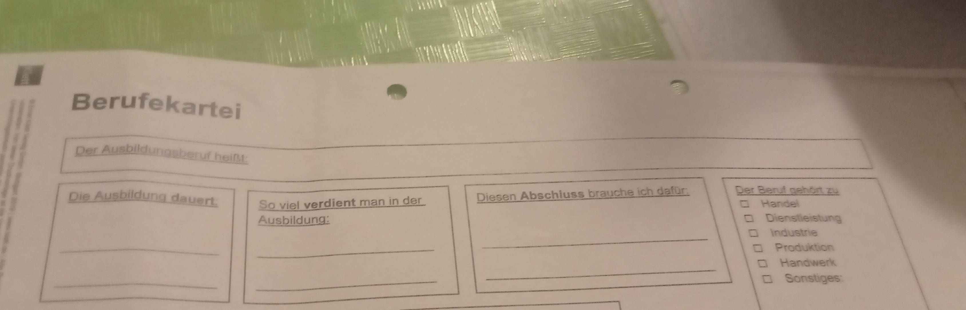 Berufekartei 
Der Ausbildungsberuf heißt: 
Die Ausbildung dauert: So viel verdient man in der 
Diesen Abschluss brauche ich dafür: Der Beruf gehört zu 
□ Handel 
Ausbildung: Dienstleistung 
Industrie 
__ 
_ 
Produktion 
Handwerk 
_ 
_ 
_ 
Sonstiges: