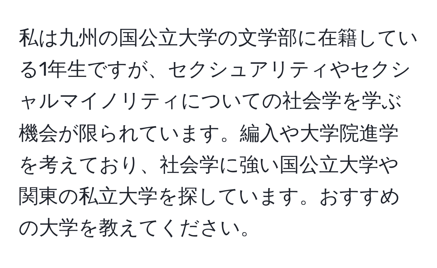 私は九州の国公立大学の文学部に在籍している1年生ですが、セクシュアリティやセクシャルマイノリティについての社会学を学ぶ機会が限られています。編入や大学院進学を考えており、社会学に強い国公立大学や関東の私立大学を探しています。おすすめの大学を教えてください。