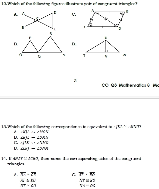 Which of the following figures illustrate pair of congruent triangles?
A. C.
B.
D.

3
CO_Q3_Mathematics 8_ Mc
13.Which of the following correspondence is equivalent to ∠ JKL≌ ∠ MNO ?
A. ∠ KJLrightarrow ∠ MON
B. ∠ KJLrightarrow ∠ OMN
C. ∠ JLKrightarrow ∠ NMO
D. ∠ LKJrightarrow ∠ ONM
14. If △ NAT≌ △ GEO , then name the corresponding sides of the congruent
triangles.
A. overline NA≌ overline GE C. overline AT≌ overline EO
overline AT≌ overline EO
overline NT≌ overline EG
overline NT≌ overline GO
overline NA≌ overline OG