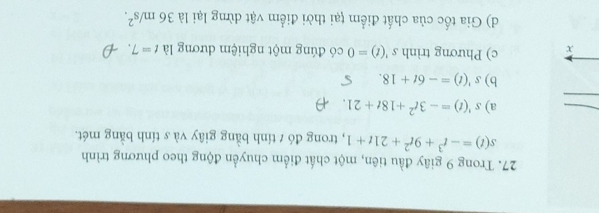 Trong 9 giây đầu tiên, một chất điểm chuyển động theo phương trình
s(t)=-t^3+9t^2+21t+1 , trong đó t tính bằng giây và s tính bằng mét.
a) s'(t)=-3t^2+18t+21
b) s'(t)=-6t+18. 
x c) Phương trình s'(t)=0 có đúng một nghiệm dương là t=7.
d) Gia tốc của chất điểm țại thời điểm vật dừng lại là 36m/s^2.