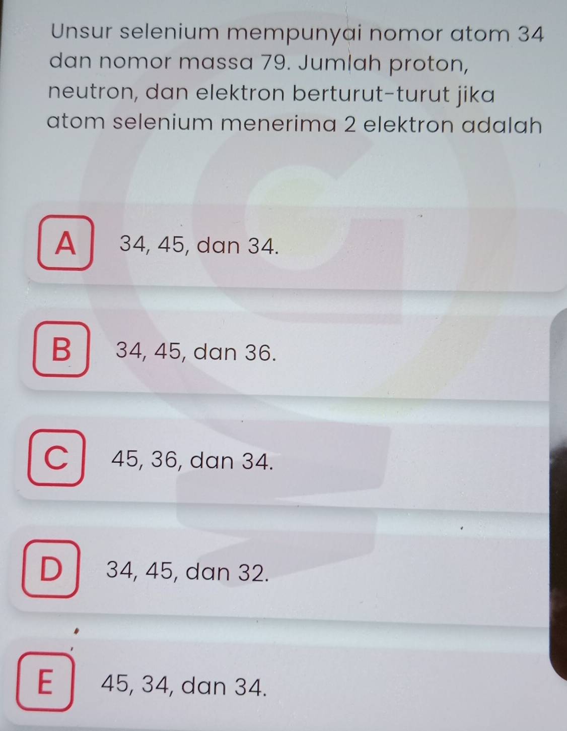 Unsur selenium mempunyai nomor atom 34
dan nomor massa 79. Jumlah proton,
neutron, dan elektron berturut-turut jika
atom selenium menerima 2 elektron adalah
A 34, 45, dan 34.
B 34, 45, dan 36.
C 45, 36, dan 34.
D34, 45, dan 32.
E 45, 34, dan 34.