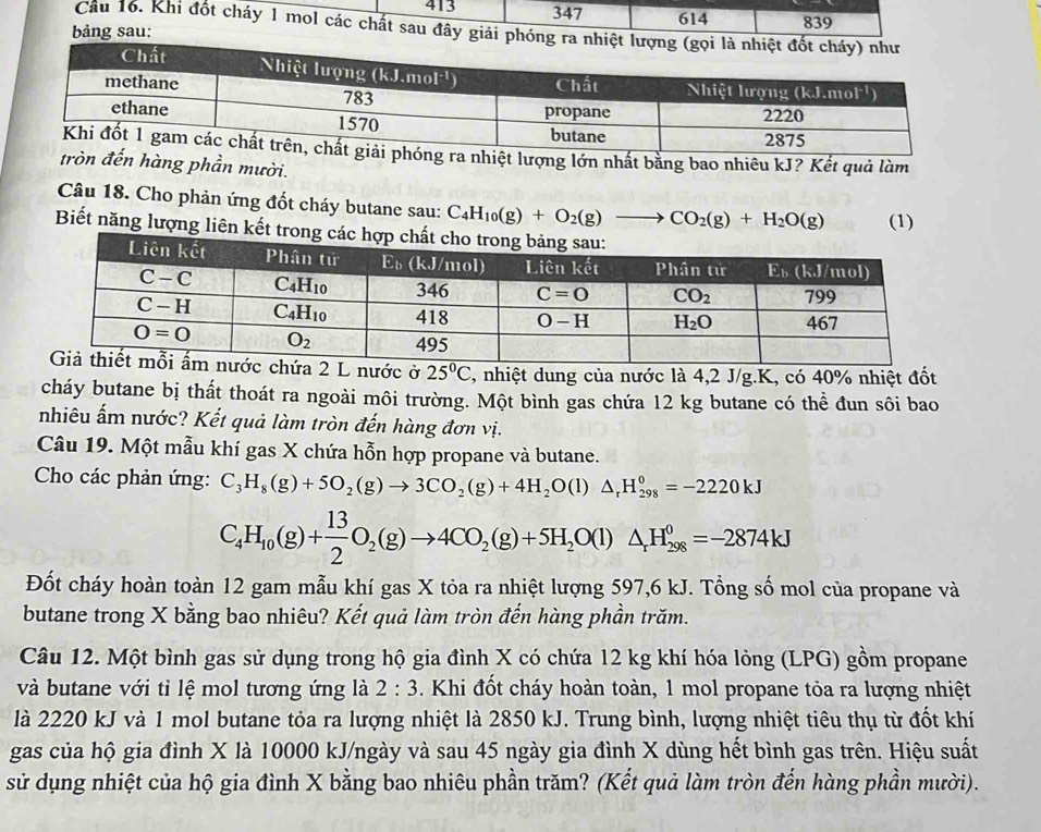 413 347 614
bảng sau: 839
Cầu 16. Khi đốt cháy 1 mol các chất sau đây giải ph
nhiệt lượng lớn nhất bằng bao nhiêu kJ? Kết quả làm
tròn đến hàng phần mười.
Câu 18. Cho phản ứng đốt cháy butane sau: C_4H_10(g)+O_2(g)- CO_2(g)+H_2O(g) (1)
Biết năng lượng liê
2 L nước ở 25°C 2, nhiệt dung của nước là 4,2 J/g.K, có 40% nhiệt đốt
cháy butane bị thất thoát ra ngoài môi trường. Một bình gas chứa 12 kg butane có thể đun sôi bao
nhiêu ấm nước? Kết quả làm tròn đến hàng đơn vị.
Câu 19. Một mẫu khí gas X chứa hỗn hợp propane và butane.
Cho các phản ứng: C_3H_8(g)+5O_2(g)to 3CO_2(g)+4H_2O(l)△ _rH_(298)^0=-2220kJ
C_4H_10(g)+ 13/2 O_2(g)to 4CO_2(g)+5H_2O(l)△ _rH_(298)^0=-2874kJ
Đốt cháy hoàn toàn 12 gam mẫu khí gas X tỏa ra nhiệt lượng 597,6 kJ. Tổng số mol của propane và
butane trong X bằng bao nhiêu? Kết quả làm tròn đến hàng phần trăm.
Câu 12. Một bình gas sử dụng trong hộ gia đình X có chứa 12 kg khí hóa lỏng (LPG) gồm propane
và butane với tỉ lệ mol tương ứng là 2:3. Khi đốt cháy hoàn toàn, 1 mol propane tỏa ra lượng nhiệt
là 2220 kJ và 1 mol butane tỏa ra lượng nhiệt là 2850 kJ. Trung bình, lượng nhiệt tiêu thụ từ đốt khí
gas của hộ gia đình X là 10000 kJ/ngày và sau 45 ngày gia đình X dùng hết bình gas trên. Hiệu suất
sử dụng nhiệt của hộ gia đình X bằng bao nhiêu phần trăm? (Kết quả làm tròn đến hàng phần mười).