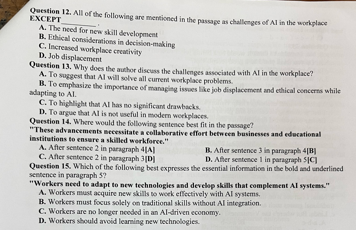 EXCEPT Question 12. All of the following are mentioned in the passage as challenges of AI in the workplace
.
A. The need for new skill development
B. Ethical considerations in decision-making
C. Increased workplace creativity
D. Job displacement
Question 13. Why does the author discuss the challenges associated with AI in the workplace?
A. To suggest that AI will solve all current workplace problems.
B. To emphasize the importance of managing issues like job displacement and ethical concerns while
adapting to AI.
C. To highlight that AI has no significant drawbacks.
D. To argue that AI is not useful in modern workplaces.
Question 14. Where would the following sentence best fit in the passage?
''These advancements necessitate a collaborative effort between businesses and educational
institutions to ensure a skilled workforce."
A. After sentence 2 in paragraph 4 [A] B. After sentence 3 in paragraph 4[B]
C. After sentence 2 in paragraph 3 [D] D. After sentence 1 in paragraph 5[C]
Question 15. Which of the following best expresses the essential information in the bold and underlined
sentence in paragraph 5?
"Workers need to adapt to new technologies and develop skills that complement AI systems."
A. Workers must acquire new skills to work effectively with AI systems.
B. Workers must focus solely on traditional skills without AI integration.
C. Workers are no longer needed in an AI-driven economy.
D. Workers should avoid learning new technologies.