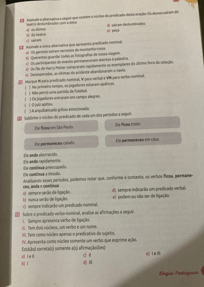 Assinale a alternativa a seguir que contém o núcleo do predicado desta oração: Os alunos saíram do
teatro deslumbrados com a peça.
a) os alunos d) saíram deslumbrados
b) do teatro e) peça
c) sairam
€ Assinale a única alternativa que apresenta predicado nominal.
a) Os garotos saíram nervosos da montanha-russa.
b) Queremos guardar todas as fotografias de nossa viagem.
c) Os participantes do evento permaneceram atentos à palestra.
d) Os fãs de Harry Potter compraram rapidamente os exemplares do último livro da coleção.
e) Desesperadas, as vítimas do acidente abandonaram o navio.
Marque N para predicado nominal, V para verbal e VN para verbo-nominal.
1 ) No primeiro tempo, os jogadores estavam apáticos.
( ) Não perco uma partida de futebol.
( ) Os jogadores entraram em campo alegres.
( ) O juiz apitou.
 ) A arquibancada gritou emocionada.
Sublinhe o núcleo do predicado de cada um dos períodos a seguir.
Ele ficou em São Paulo. Ele ficou triste.
Ele permaneceu calado. Ele permaneceu em casa.
Ele anda aborrecido.
Ele anda rapidamente.
Ele continua preocupado.
Ele continua a missão.
Analisando esses períodos, podemos notar que, conforme o contexto, os verbos ficou, permane-
ceu, anda e continua
a) sempre serão de ligação. d) sempre indicarão um predicado verbal.
b) nunca serão de ligação. e) podem ou não ser de ligação.
c) sempre indicarão um predicado nominal.
€ Sobre o predicado verbo-nominal, analise as afirmações a seguir.
I. Sempre apresenta verbo de ligação.
II. Tem dois núcleos, um verbo e um nome.
III. Tem como núcleo apenas o predicativo do sujeito.
IV. Apresenta como núcleo somente um verbo que exprime ação.
Está(ão) correta(s) somente a(s) afirmação(ões)
a) Ⅰ eⅡ c) Ⅱ e) I ⅢI
b) 1 d) Ⅲ
Língua Portuguesa