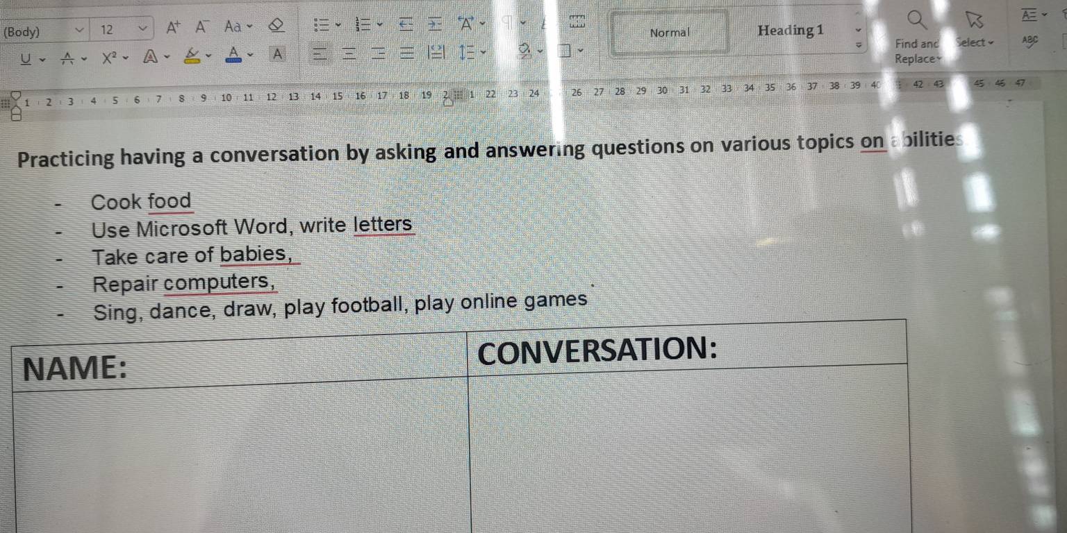 (Body) 12 A^+ A Aà Normal Heading 1 
Find and Select 
A 
U X A Replacey
1 2 3 4 5 6 7 8 9 10 11 12 13 14 15 16 17 18 19 22 23 24 26 27 28 29 30 31 32 33 34 35 36 37 38 9 42:43 45
46 47
Practicing having a conversation by asking and answering questions on various topics on abilities 
Cook food 
Use Microsoft Word, write letters 
Take care of babies, 
Repair computers, 
Sing, dance, draw, play football, play online games