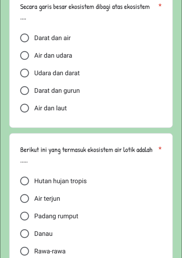 Secara garis besar ekosistem dibagi atas ekosistem *
…
Darat dan air
Air dan udara
Udara dan darat
Darat dan gurun
Air dan laut
Berikut ini yang termasuk ekosistem air lotik adalah *
…
Hutan hujan tropis
Air terjun
Padang rumput
Danau
Rawa-rawa