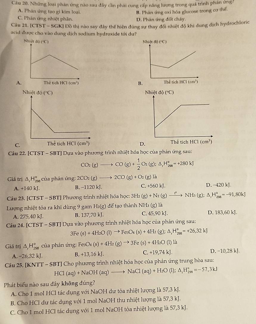 Những loại phản ứng nào sau dây cần phải cung cấp năng lượng trong quá trình phản ứnga
A. Phản ứng tạo gi kim loại. B. Phản ứng oxi hóa glucose trong cơ thể.
C. Phản ứng nhiệt phân. D. Phản ứng đốt cháy.
Câu 21. [CTST - SGK] Đồ thị nào say đây thể hiện đúng sự thay đổi nhiệt độ khi dung địch hydrochloric
acid được cho vào dung dịch sodium hydroxide tới dư?
A.
C. 
Câu 22. [CTST - SBT] Dựa vào phương trình nhiệt hóa học của phản ứng sau:
CO_2(g)to CO(g)+ 1/2 O_2(g);△ _rH_(298)°=+280kJ
Giá trị △ _rH_(298)° của phản úng: 2CO_2(g)to 2CO(g)+O_2(g)la
A. +140 kJ. B. −1120 kJ. C. +560k D. −420 kJ.
Câu 23. [CTST - SBT] Phương trình nhiệt hóa học: 3H_2(g)+N_2(g)xrightarrow f°NH_3(g);△ _rH_(298)°=-91,80kJ
Lượng nhiệt tỏa ra khi dùng 9 gam H_2(g) để tạo thành NH₃ (g) là
A. 275,40 kJ. B. 137,70 kJ. C. 45,90 kJ. D. 183,601 (s)+4H_2O(l)to Fe_3O_4(s)+4H_2(g); △ _rH_(298)°=+26,32kJ
Giá trị △ _rH_(298)° của phản ứng: Fe_3O_4(s)+4H_2(g)to 3Fe(s)+4H_2O (l) là
C. +19,74kJ.
A. −26,32 kJ.
B. +13,16kJ D. −10,28 kJ.
Câu 25. [KNTT - SBT] Cho phương trình nhiệt hóa học của phản ứng trung hòa sau:
HCl(aq)+NaOH(aq)to NaCl(aq)+H_2O(l); △ _rH_(298)°=-57,3kJ
Phát biểu nào sau đây không đúng?
A. Cho 1 mol HCl tác dụng với NaOH dư tỏa nhiệt lượng là 57,3 kJ.
B. Cho HCl dư tác dụng với 1 mol NaOH thu nhiệt lượng là 57,3 kJ.
C. Cho 1 mol HCl tác dụng với 1 mol NaOH tỏa nhiệt lượng là 57,3 kJ.