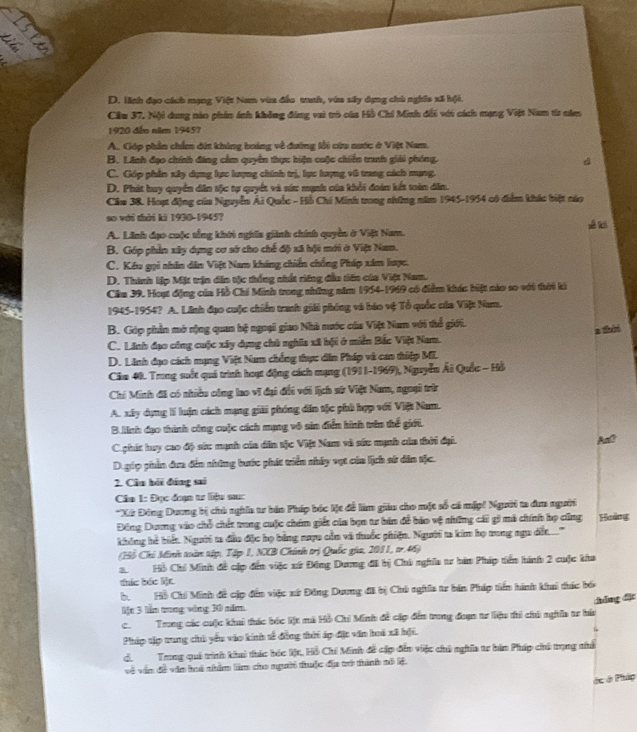 D. linh đạo cách mạng Việt Nam văn đếu vanh, vă xây dụng chủ nghĩa xã hội.
Cầu 37, Nội dang nào phin ảnh không đảng vai tô của Hồ Chi Minh dổi với cách mạng Việt Nam từ căm
1920 đếm năm 1945?
A. Cóp phần chẩm dii khing boáng về dường tối cứu nước ở Việt Nam.
B. Linh đạo chính đâng cầm quyền thực hiện cuộc chiến tanh giải phóng.
C. Góp phần xây dụng lực hượng chính trị, lực hượng vô trung cách mạng.
D. Phát luy quyển dâa tộc tự quyết và sức mạnh của khổi đoàn kết tản dân.
Cầu 38. Hoạt động của Nguyễn Ái Quốc - Hỗ Chí Minh tong những năm 1945-1954 có diểm khác biệt nào
sơ với thời ki 1930-1945?
A. Linh đạo cuộc tổng khới nghĩa giinh chính quyền ở Việt Nam. É t
B. Góp phần xây dụng cơ sở cho chế độ xã hột mới ở Việt Nam.
C. Kêu gọi nhân dân Việt Nam không chiến chống Pháp xim hược.
D. Thình lập Mặt trận dân tặc thắng nhất riêng đầu tiên của Việt Nam.
Cầm 39. Hoạt động của Hồ Chí Minh trung những năm 1954-1969 có diểm khác biệt nào so với thời kả
1945-1954? A. Linh đạo cuộc chiến tranh giải phóng và báo vệ Tổ quốc của Việt Nam.
B. Góp phần mô rộng quan hệ ngoại giao Nhà nước của Việt Nam với thể giới.
C. Lãnh đạo công cuộc xây dụng chà ngĩa xã bội ở miễn Bắc Việt Nam. a théi
D. Linh dạo cách mạng Việt Nam chống thực dân Pháp và can thiệp Mĩ.
Căm 48. Trung suốt quá trình hoạt động cách mạng (1911-1969), Nguyễn Ái Quốc - Hồ
Chí Minh đã có nhiều công lao vi đại đổi với lịch sử Việt Nam, ngoại trừ
A. xây dụng lí luận cách mạng giải phóng dân tộc phủ hợp với Việt Nam.
B. linh đạo thình công cuộc cách mạng vô sin điễn hình trên thế giới.
Cphít huy cao độ sức mạnh của dân tặc Việt Nam và sức mạnh của thời đại. AnC
D.gép phần dan đến những bước phát triển nhây vụt của lịch sử dân tặc.
2. Câu bởi đáng sai
Cân 1: Đọc đoạn tư liệu sưc
*Xứ Đông Dương bị chủ nghĩa tr bán Pháp bốc lýt để làm giữu cho mặt số có mặp! Người ta đa người
Đông Dưng vào chỗ chết trung cuộc chám giết của bạo tr bản đề bão vệ những cái gi mô chính họ cũng Hoàng
không hể biết. Người ta đầu đặc họ bằng nượu cản và thuốc phiện. Người ta kim họ trung ngu dất.'
(Hồ Chỉ Minh tần tập, Tập 1, NXB Chính trị Quốc gia, 2011, tr.46)
2. Hồ Chí Minh đề cặp đến việc xứ Đông Dương đi bị Chú nghĩa tr hàn Pháp tến hình 2 cuộc kha
tức bác liệt.
b. Hồ Chí Minh đề cập đến việc xứ Đông Dương đã bị Chú nghĩa tr bán Pháp tiền hình khai thức bóa
Mt 3 lầm aung vông 30 năm
c.Trng các cuộc khui thác bác lịt mà Hồ Chi Minh đề cập đến trong đưạ tr liệu thì chú nghĩa tr hia cháng đặt
Pháp tập trung chủ yếu vào kinh sế đồng thời áp đặt văn hoi xã hội.
ciTrng quê trình khai thức bốc lệt, Hồ Chí Minh đễ cập đến việc chủ nghĩa tr bán Pháp chủ trụng nhấ
về vấn đề văn huô nhâm lim cho người thuộc địa trở thành nô lệ.
ác ở Pháp