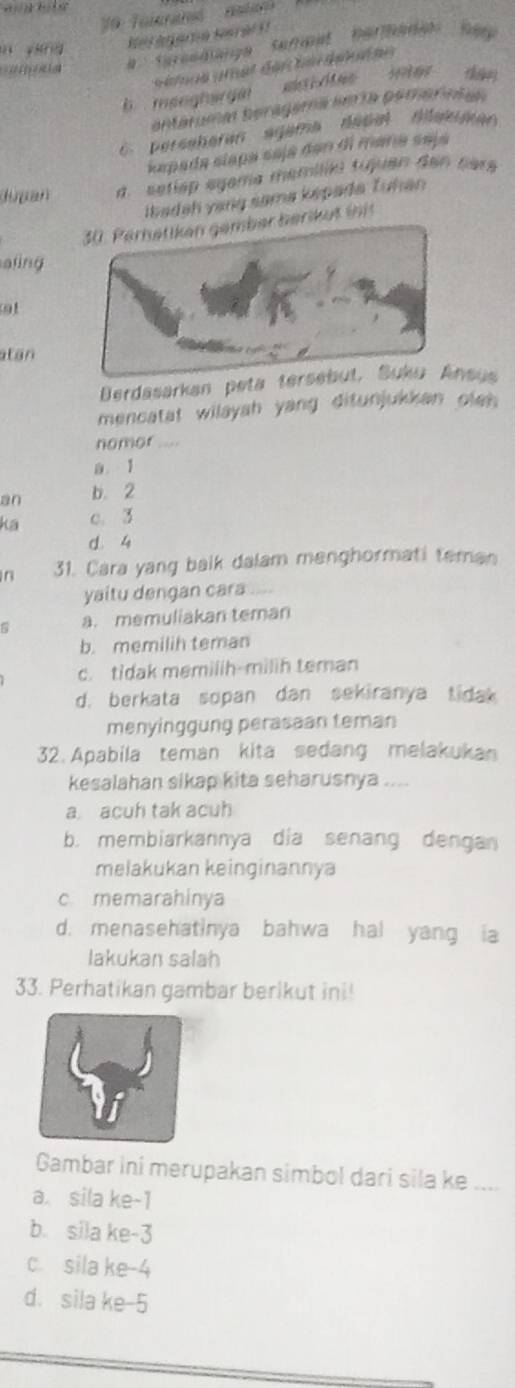 V0 Tolerané natan 
yánng
f aGé d 
t e
b maoghargin akti des inter 
entéruma beragama imía pemersian
C. perseheren agama désal dakimen
kapada slaça saja dan di mana seja
dupan a. setlép egama memíléa tujuen den pers
ibadah yang sama képada Tuhan
30. Perhetiken gember berikut init
aling
atan
Berdasarkan peta tersebut, Suku Ansus
mencatat wilayah yang ditunjukkan oleh
nomor .
1
an b. 2
ka c. 3
d. 4
in 31. Cara yang baik dalam menghormati teman
yaitu dengan cara
a. memuliakan teman
b. memilih teman
c. tidak memilih-milih teman
d. berkata sopan dan sekiranya tidak
menyinggung perasaan teman
32. Apabila teman kita sedang melakukan
kesalahan sikap kita seharusnya ....
a acuh tak acuh
b. membiarkannya dia senang dengan
melakukan keinginannya
c memarahinya
d. menasehatinya bahwa hal yang ia
lakukan salah
33. Perhatikan gambar berikut ini!
Gambar ini merupakan simbol dari sila ke ....
a. sila ke -1
b. sila ke -3
c. sila ke -4
d. sila ke -5