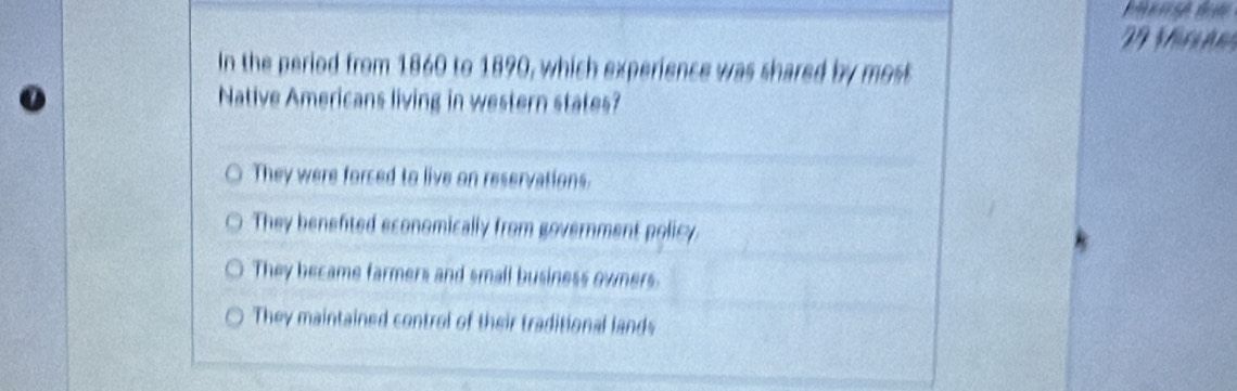 Vr a n
In the period from 1860 to 1890, which experience was shared by most
Native Americans living in western states?
They were forced to live on reservations.
They benefted economically from government policy
They became farmers and small business owners.
They maintained control of their traditional lands