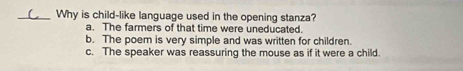 Why is child-like language used in the opening stanza?
a. The farmers of that time were uneducated.
b. The poem is very simple and was written for children.
c. The speaker was reassuring the mouse as if it were a child.