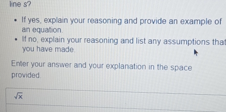 line s? 
If yes, explain your reasoning and provide an example of 
an equation. 
If no, explain your reasoning and list any assumptions that 
you have made. 
Enter your answer and your explanation in the space 
provided.
sqrt(x)