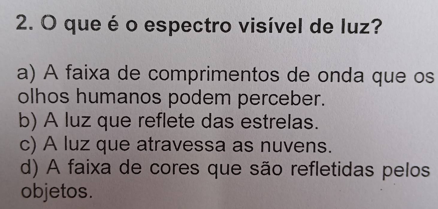 que é o espectro visível de luz?
a) A faixa de comprimentos de onda que os
olhos humanos podem perceber.
b) A luz que reflete das estrelas.
c) A luz que atravessa as nuvens.
d) A faixa de cores que são refletidas pelos
objetos.