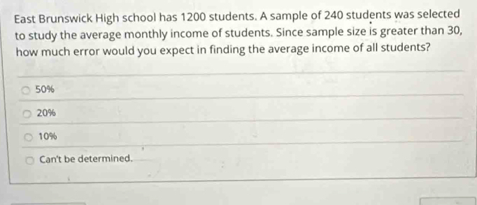 East Brunswick High school has 1200 students. A sample of 240 students was selected
to study the average monthly income of students. Since sample size is greater than 30,
how much error would you expect in finding the average income of all students?
50%
20%
10%
Can't be determined.