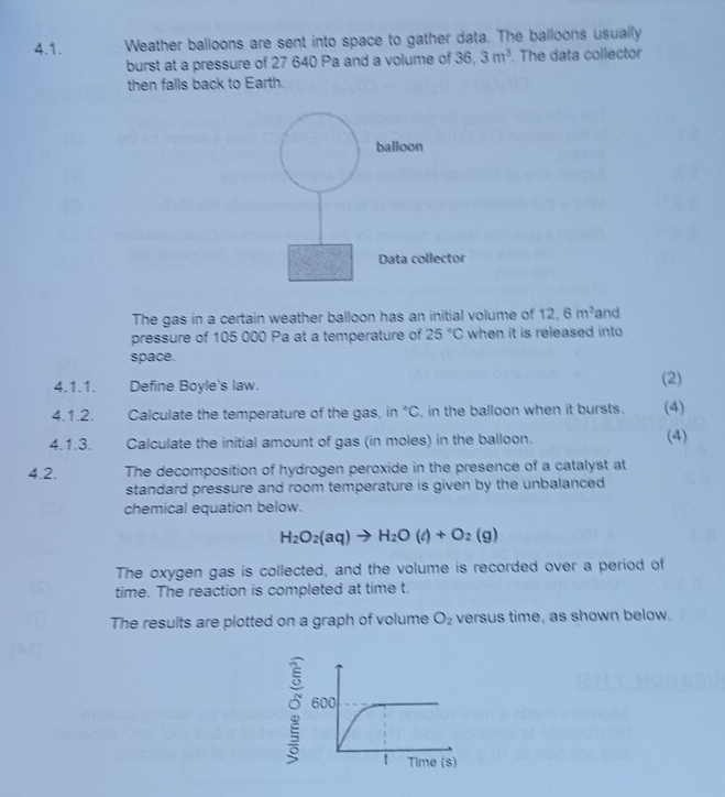 Weather balloons are sent into space to gather data. The balloons usually 
burst at a pressure of 27 640 Pa and a volume of 36 36 3m^3. The data collector 
then falls back to Earth. 
balloon 
Data collector 
The gas in a certain weather balloon has an initial volume of 12.6m^3 and 
pressure of 105 000 Pa at a temperature of 25°C when it is released into 
space. 
4.1.1. Define Boyle's law. (2) (4) 
4.1.2. Calculate the temperature of the gas, in°C , in the balloon when it bursts. 
4.1.3. Calculate the initial amount of gas (in moles) in the balloon. (4) 
4.2. The decomposition of hydrogen peroxide in the presence of a catalyst at 
standard pressure and room temperature is given by the unbalanced 
chemical equation below.
H_2O_2(aq)to H_2O(l)+O_2(g)
The oxygen gas is collected, and the volume is recorded over a period of 
time. The reaction is completed at time t. 
The results are plotted on a graph of volume O_2 versus time, as shown below.
600
t Time (s)