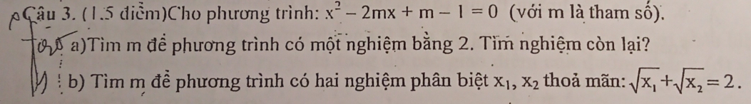 (1.5 điễm)Cho phương trình: x^2-2mx+m-1=0 (với m là tham số).
a)Tìm m để phương trình có một nghiệm bằng 2. Tìm nghiệm còn lại?
b) Tìm m để phương trình có hai nghiệm phân biệt X_1, X_2 thoả mãn: sqrt(x_1)+sqrt(x_2)=2.