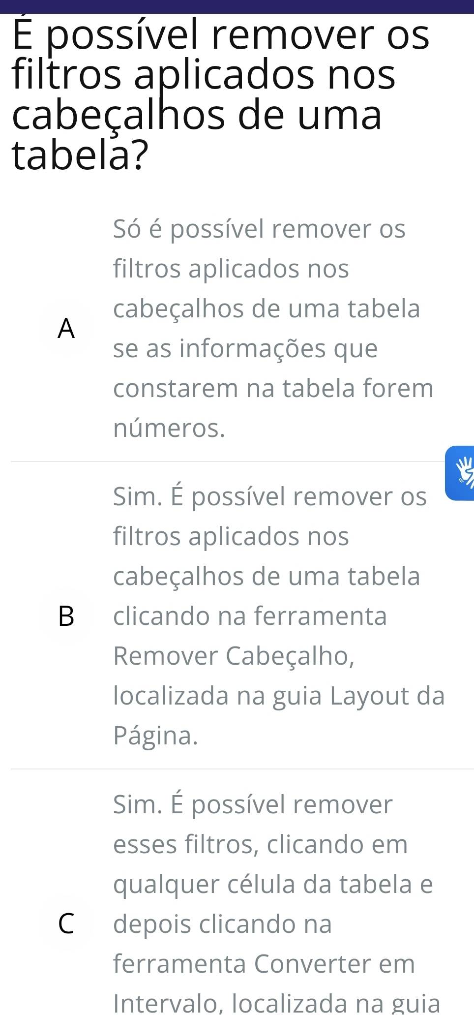 É possível remover os
filtros aplicados nos
cabeçalhos de uma
tabelá?
Só é possível remover os
filtros aplicados nos
cabeçalhos de uma tabela
A
se as informações que
constarem na tabela forem
números.
Sim. É possível remover os
filtros aplicados nos
cabeçalhos de uma tabela
B clicando na ferramenta
Remover Cabeçalho,
localizada na guia Layout da
Página.
Sim. É possível remover
esses filtros, clicando em
qualquer célula da tabela e
Cdepois clicando na
ferramenta Converter em
Intervalo, localizada na guia