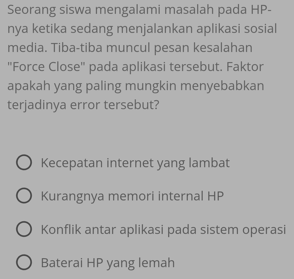 Seorang siswa mengalami masalah pada HP-
nya ketika sedang menjalankan aplikasi sosial
media. Tiba-tiba muncul pesan kesalahan
"Force Close" pada aplikasi tersebut. Faktor
apakah yang paling mungkin menyebabkan
terjadinya error tersebut?
Kecepatan internet yang lambat
Kurangnya memori internal HP
Konflik antar aplikasi pada sistem operasi
Baterai HP yang lemah