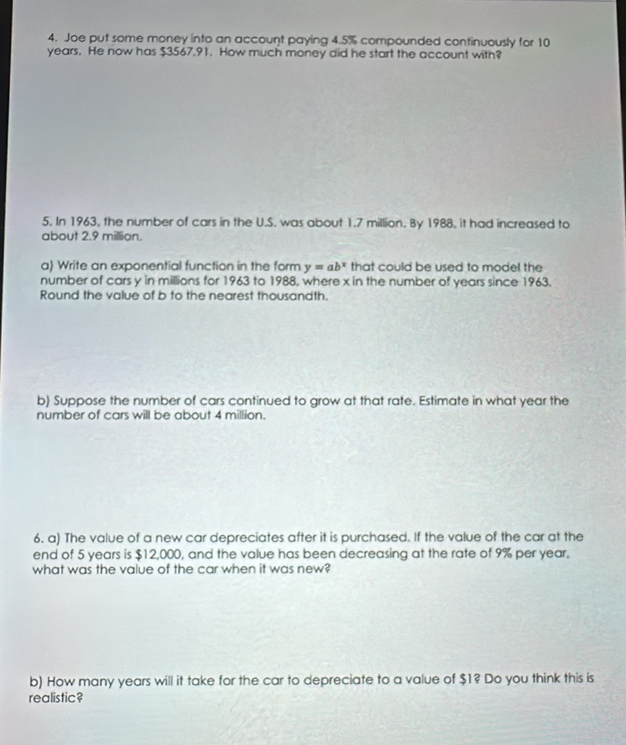 Joe put some money into an account paying 4.5% compounded continuously for 10
years. He now has $3567,91. How much money did he start the account with? 
5. In 1963, the number of cars in the U.S. was about 1.7 million. By 1988, it had increased to 
about 2.9 million. 
a) Write an exponential function in the form y=ab^x that could be used to model the 
number of cars y in millions for 1963 to 1988, where x in the number of years since 1963. 
Round the value of b to the nearest thousandth. 
b) Suppose the number of cars continued to grow at that rate. Estimate in what year the 
number of cars will be about 4 million. 
6. a) The value of a new car depreciates after it is purchased. If the value of the car at the 
end of 5 years is $12,000, and the value has been decreasing at the rate of 9% per year. 
what was the value of the car when it was new? 
b) How many years will it take for the car to depreciate to a value of $1? Do you think this is 
realistic?