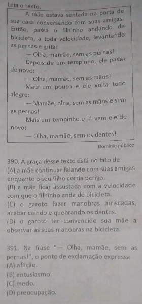 Leia o texto.
A mãe estava sentada na porta de
sua casa conversando com suas amigas.
Então, passa o filhinho andando de
bicicleta, a toda velocidade, levantando
as pernas e grita:
— Olha, mamãe, sem as pernas!
Depois de um tempinho, ele passa
de novo:
— Olha, mamãe, sem as mãos!
Mais um pouco e ele volta todo
alegre:
— Mamãe, olha, sem as mãos e sem
as pernas!
Mais um tempinho e lá vem ele de
novo;
— Olha, mamãe, sem os dentes!
Domínio público
390. A graça desse texto está no fato de
(A) a mãe continuar falando com suas amigas
enquanto o seu filho corria perigo.
(B) a mãe ficar assustada com a velocidade
com que o filhinho anda de bicicleta.
(C) o garoto fazer manobras arriscadas,
acabar caindo e quebrando os dentes.
(D) o garoto ter convencido sua mãe a
observar as suas manobras na bicicleta.
391. Na frase “— Olha, mamãe, sem as
pernas!", o ponto de exclamação expressa
(A) aflição.
(B) entusiasmo.
(C) medo.
(D) preocupação.