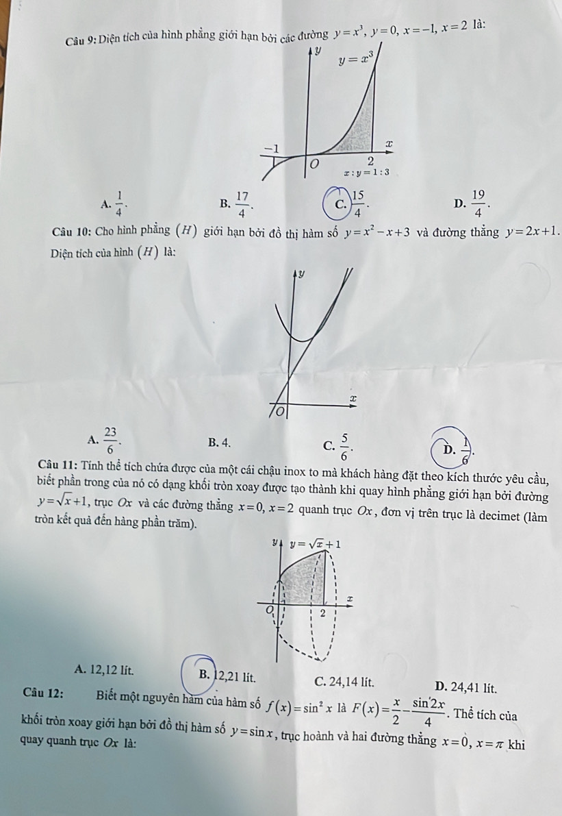 Diện tích của hình phẳng giới hạn bởi các đường y=x^3,y=0,x=-1,x=2 là:
A.  1/4 . B.  17/4 . C.  15/4 . D.  19/4 .
Câu 10: Cho hình phẳng (H) giới hạn bởi đồ thị hàm số y=x^2-x+3 và đường thẳng y=2x+1.
Diện tích của hình (H) là:
x
0
A.  23/6 . B. 4. C.  5/6 . D.  1/6 .
Câu 11: Tính thể tích chứa được của một cái chậu inox to mà khách hàng đặt theo kích thước yêu cầu,
biết phần trong của nó có dạng khối tròn xoay được tạo thành khi quay hình phẳng giới hạn bởi đường
y=sqrt(x)+1 , trục Ox và các đường thẳng x=0,x=2 quanh trục Ox , đơn vị trên trục là decimet (làm
tròn kết quả đến hàng phần trăm).
y y=sqrt(x)+1
Q 1 2
A. 12,12 lít. B. 12,21 lit. C. 24,14 lít. D. 24,41 lit.
Câu 12: Biết một nguyên hàm của hàm số f(x)=sin^2x là F(x)= x/2 - sin '2x/4 . Thể tích của
khối tròn xoay giới hạn bởi đồ thị hàm số y=sin x , trục hoành và hai đường thẳng x=0,x=π
quay quanh trục Ox là: khi