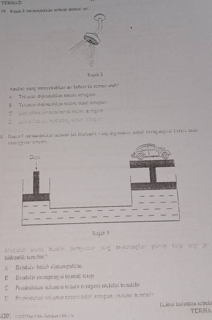 TERHAD
19 Rajah 8 memunjukkan sebuah pancur air.
Rajah S
Apakah yang menyebabkan air keluar ke semua arah?
A Tekagan dipíndabkan secara seragan
E Tekanan dipindahkan secara tidak seragan
C Lap aliman ait benämbab sccur. scragam
E pale alira an beriturang sconm serage nt
2 Rajan9 menunjükkan sebuan jel: nidraulik vang digunakan untul mengängkal kereta bada
Rajah 9
Mabakah antera benta heryatoan yong meneranghan prinip berjc bagi je
hidraulik tersebut?
A Bendahn boich dimampatkan
Bendalir mempunyal bentak tetap
C Perindahan tekanan secara seragam molalui bendalir
D Pemindahan tekanaí secara tidak: seragam matalul bendalia
[Lihat hulaman sebela
TERHA
4201 ( 2022 Nah Cipta Merajaan M ala g a ia