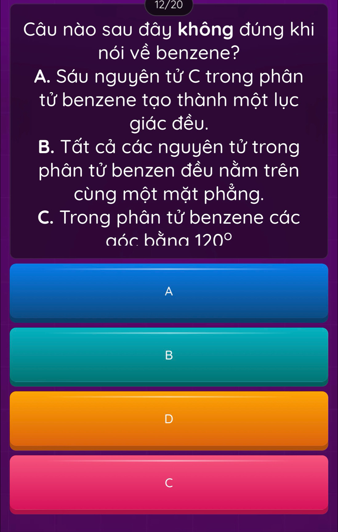 12/20
Câu nào sau đây không đúng khi
nói về benzene?
A. Sáu nguyên tử C trong phân
tử benzene tạo thành một lục
giác đều.
B. Tất cả các nguyên tử trong
phân tử benzen đều nằm trên
cùng một mặt phẳng.
C. Trong phân tử benzene các
aóc bằng 120°
A
C