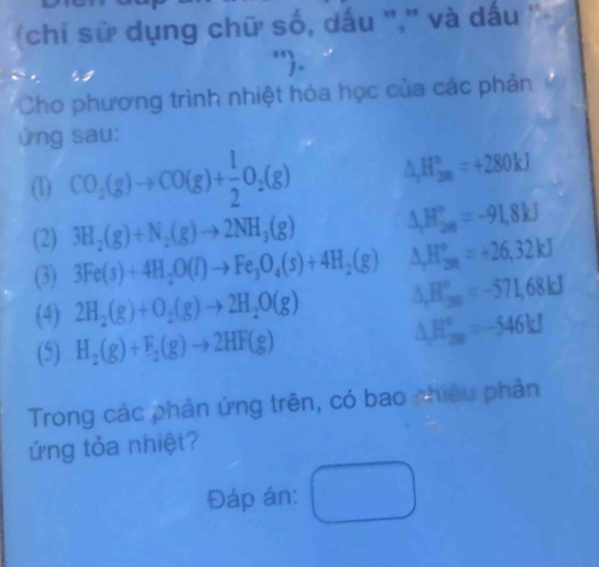 (chi sử dụng chữ số, dấu ",'' và dấu '' 
"'. 
Cho phương trình nhiệt hóa học của các phản . 
ứng sau: 
(1) CO_2(g)to CO(g)+ 1/2 O_2(g) △ _rH_(2m)°=+280kJ
(2) 3H_2(g)+N_2(g)to 2NH_3(g) △ _rH_(28)°=-91.8kJ
(3) 3Fe(s)+4H_2O(l)to Fe_3O_4(s)+4H_2(g) △ _rH_(201)°=+26,32kJ
(4) 2H_2(g)+O_2(g)to 2H_2O(g) △ H_(200)°=-571,68kJ
(5) H_2(g)+F_2(g)to 2HF(g) △ H_(200)°=-546kJ
Trong các phản ứng trên, có bao phiêu phản 
ứng tỏa nhiệt? 
Đáp án: