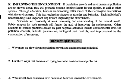 IMPROVING THE ENVIRONMENT. If population growth and environmental pollution 
are not slowed down, they will probably become limiting factors for our species, as well as other 
species. Through education, humans are becoming better aware of their ecological interactions 
with the environment. This has resulted in changes in attitudes and behavior. Each individual's 
understanding is an important step toward improving the environment. 
Scientists are constantly at work increasing our understanding of the natural world, 
Public support for such research will further the goal of improving the environment. Other 
attempts to correct problems caused by past negative activities include environmental laws for 
pollution controls, wildlife preservation, biological pest controls, and improvement in the 
conservation of resources. 
REVIEW QUESTIONS 
1. Why must we slow down population growth and environmental pollution? 
2. List three ways that humans are trying to correct environmental problems. 
3. What effect does education have on human behavior toward the environment.