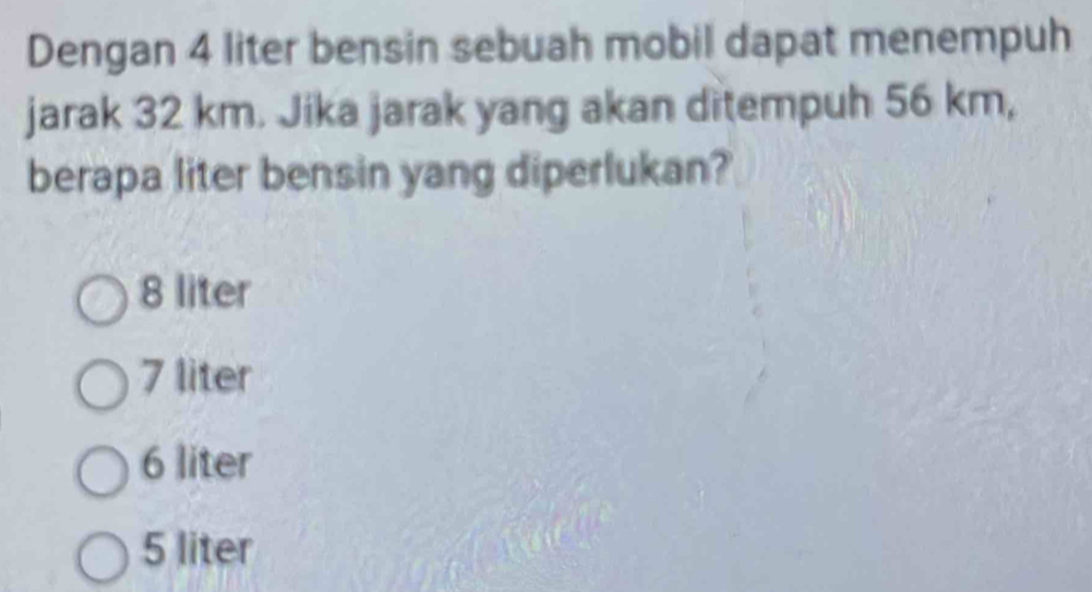 Dengan 4 liter bensin sebuah mobil dapat menempuh
jarak 32 km. Jika jarak yang akan ditempuh 56 km,
berapa liter bensin yang diperlukan?
8 liter
7 liter
6 liter
5 liter