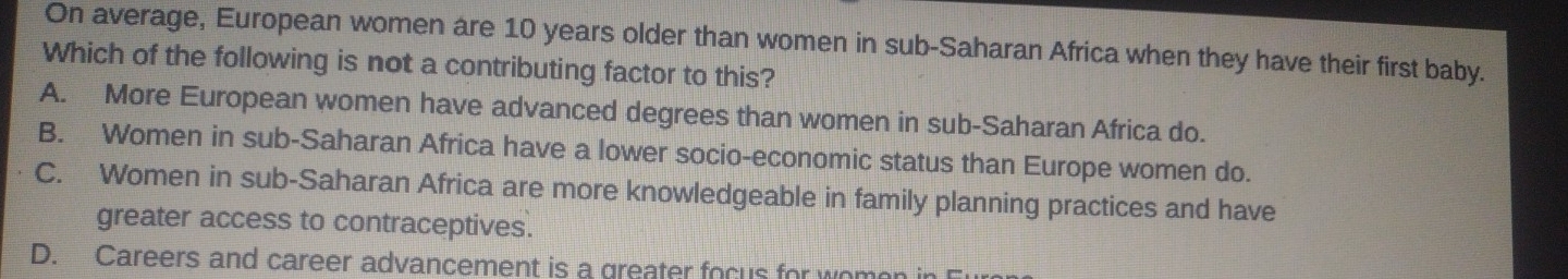 On average, European women are 10 years older than women in sub-Saharan Africa when they have their first baby.
Which of the following is not a contributing factor to this?
A. More European women have advanced degrees than women in sub-Saharan Africa do.
B. Women in sub-Saharan Africa have a lower socio-economic status than Europe women do.
C. Women in sub-Saharan Africa are more knowledgeable in family planning practices and have
greater access to contraceptives.
D. Careers and career advancement is a greater focus for wome