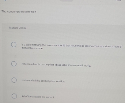 The consumption schedule
Multiple Choice
is a table showing the various amounts that households plan to consume at each level of
disposable income.
reflects a direct consumption-disposable income relationship.
is also called the consumption function.
All of the answers are correct