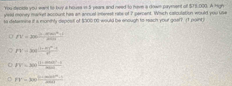 You decide you want to buy a house in 5 years and need to have a down payment of $75,000. A high
yield money market account has an annual interest rate of 7 percent. Which calculation would you use
to determine if a monthly deposit of $300.00 would be enough to reach your goal? (1 point)
FV=300frac n(10)^m+1|00
FV=300frac (1+.07)^40-107
FV=300frac [1+cos 53]^3-1cos 83
FV=300frac (1-00583)^42-100683