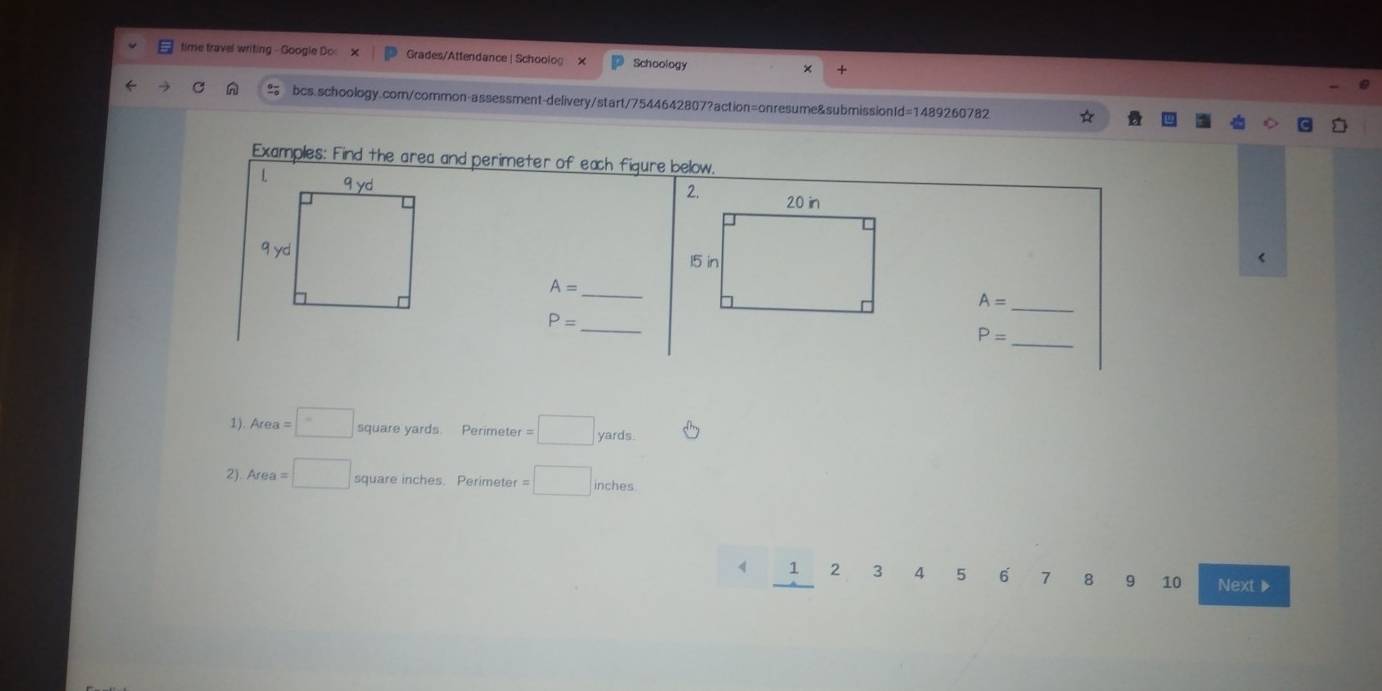 time travel writing - Google Dc: Grades/Attendance | Schoolog X Schoology 
bcs.schoology.com/common-assessment-delivery/start/7544642807?action=onresume&submissionId=1489260782 
Examples: Find the area and perimeter of each figure below. 
< 
<tex>A= _
A= _
P= _
P=
_ 
1 ) Area=□ square yards. Perimete r=□ yards
2). Area=□ square inches. Perimeter =□ inches
1 2 3 4 5 6 7 8 9 10 Next》