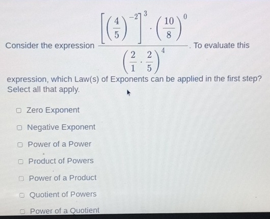 Consider the expression frac [( 4/5 )^-2]^3· ( 10/8 )^0( 2/1 ·  2/5 )^4. To evaluate this
expression, which Law(s) of Exponents can be applied in the first step?
Select all that apply.
Zero Exponent
Negative Exponent
Power of a Power
Product of Powers
Power of a Product
Quotient of Powers
Power of a Quotient